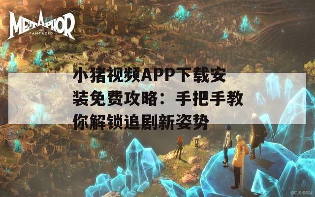 小猪视频APP下载安装免费攻略：手把手教你解锁追剧新姿势