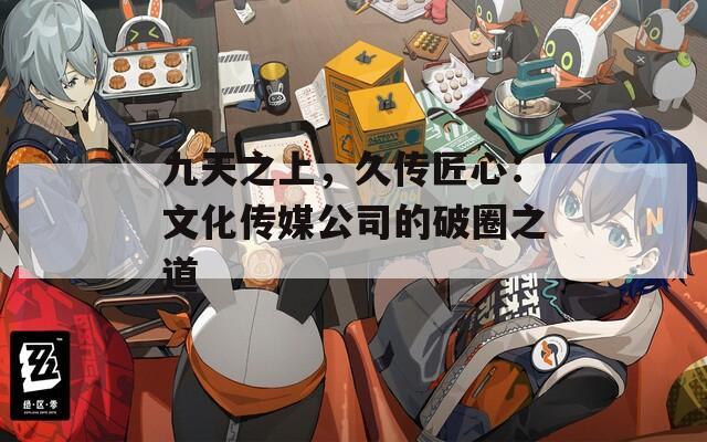 九天之上，久传匠心：文化传媒公司的破圈之道
