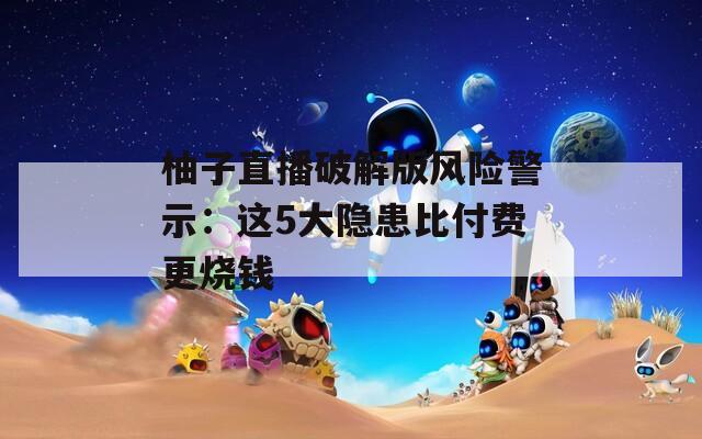 柚子直播破解版风险警示：这5大隐患比付费更烧钱