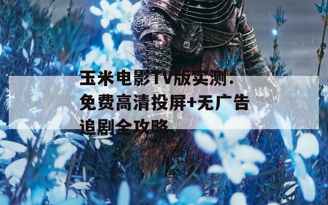 玉米电影TV版实测：免费高清投屏+无广告追剧全攻略