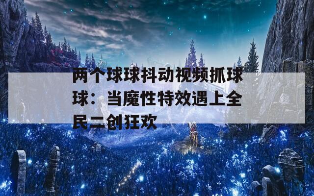 两个球球抖动视频抓球球：当魔性特效遇上全民二创狂欢
