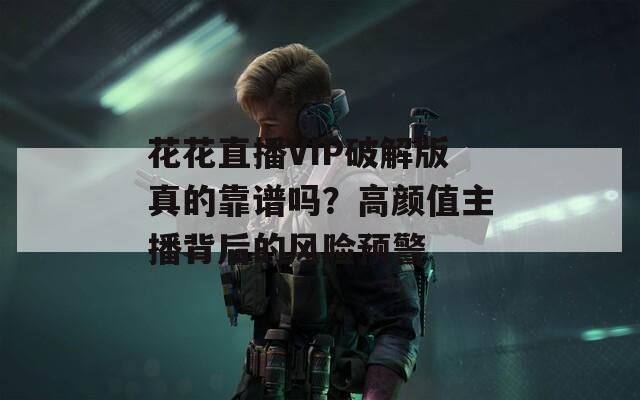 花花直播VIP破解版真的靠谱吗？高颜值主播背后的风险预警