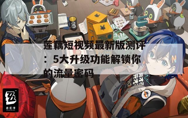 莲藕短视频最新版测评：5大升级功能解锁你的流量密码