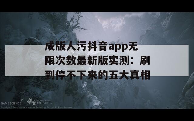 成版人污抖音app无限次数最新版实测：刷到停不下来的五大真相