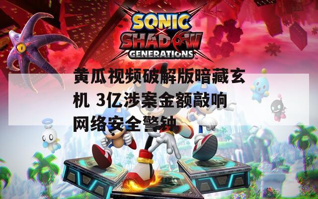 黄瓜视频破解版暗藏玄机 3亿涉案金额敲响网络安全警钟