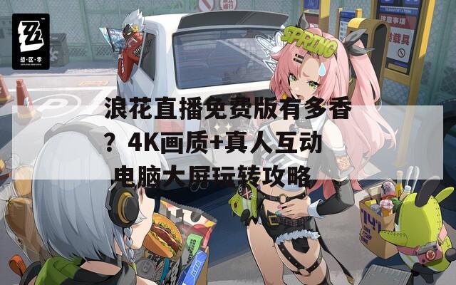 浪花直播免费版有多香？4K画质+真人互动 电脑大屏玩转攻略