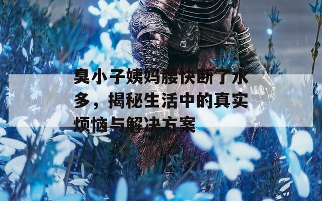 臭小子姨妈腰快断了水多，揭秘生活中的真实烦恼与解决方案