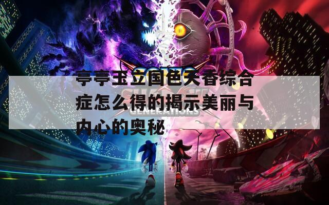 亭亭玉立国色天香综合症怎么得的揭示美丽与内心的奥秘