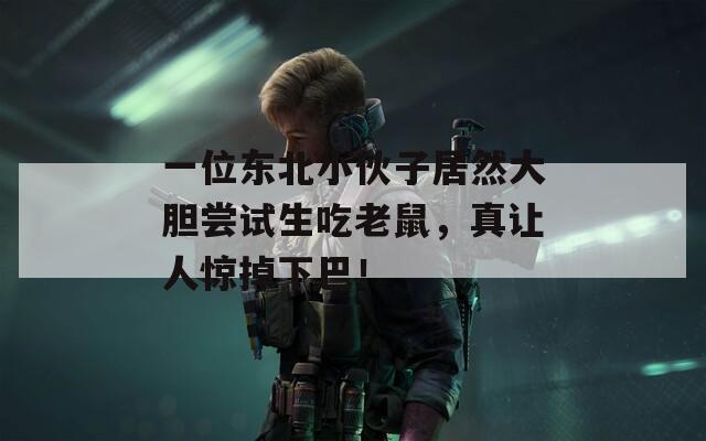 一位东北小伙子居然大胆尝试生吃老鼠，真让人惊掉下巴！