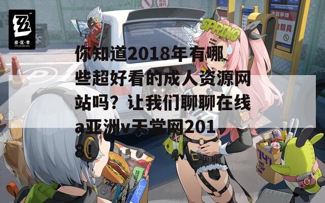你知道2018年有哪些超好看的成人资源网站吗？让我们聊聊在线a亚洲v天堂网2018！