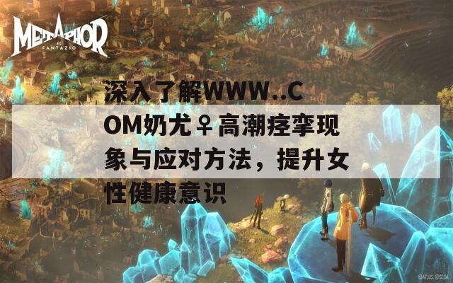 深入了解WWW..COM奶尤♀高潮痉挛现象与应对方法，提升女性健康意识