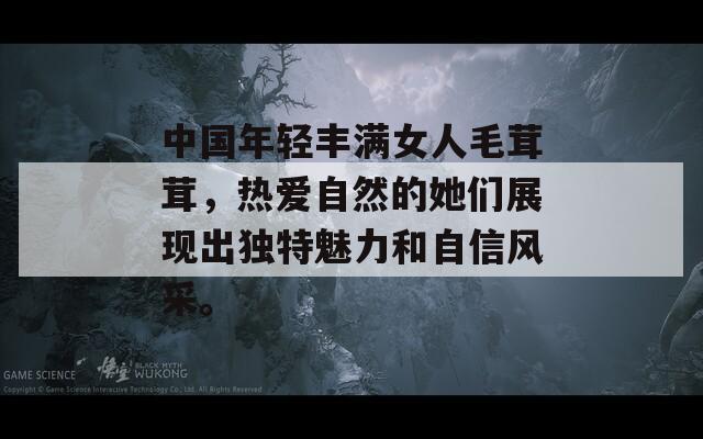 中国年轻丰满女人毛茸茸，热爱自然的她们展现出独特魅力和自信风采。