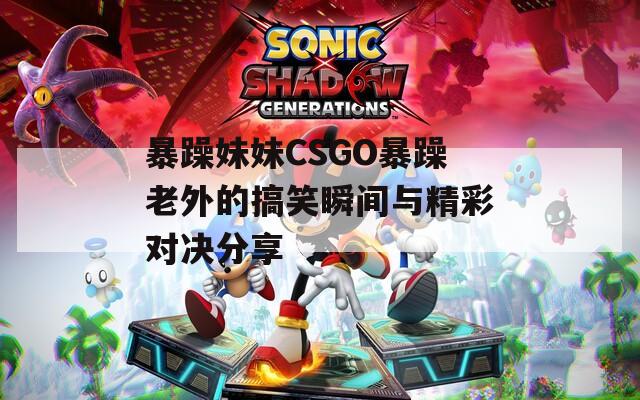 暴躁妹妹CSGO暴躁老外的搞笑瞬间与精彩对决分享