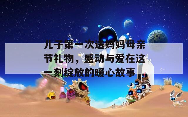 儿子第一次送妈妈母亲节礼物，感动与爱在这一刻绽放的暖心故事