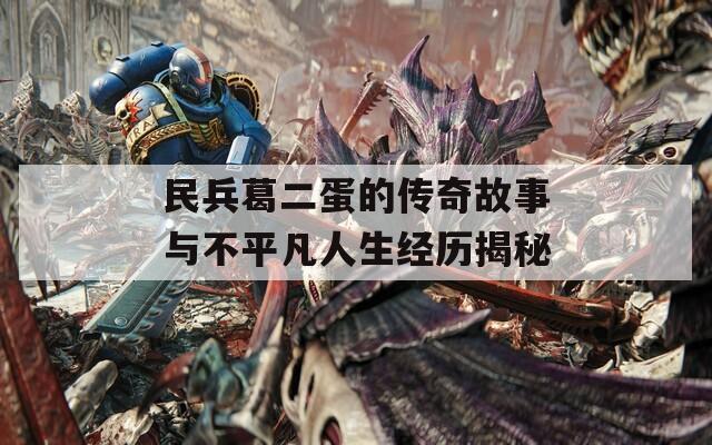 民兵葛二蛋的传奇故事与不平凡人生经历揭秘
