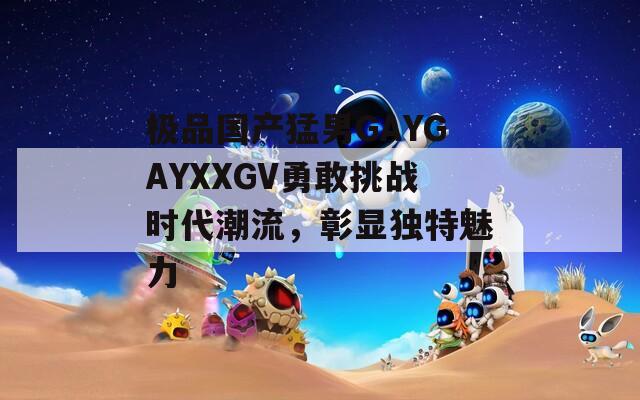 极品国产猛男GAYGAYXXGV勇敢挑战时代潮流，彰显独特魅力