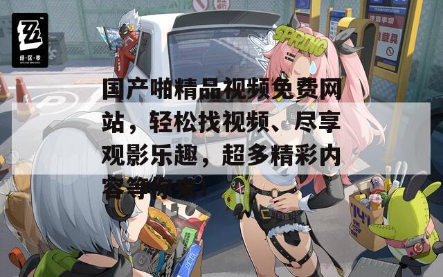 国产啪精品视频免费网站，轻松找视频、尽享观影乐趣，超多精彩内容等你来！