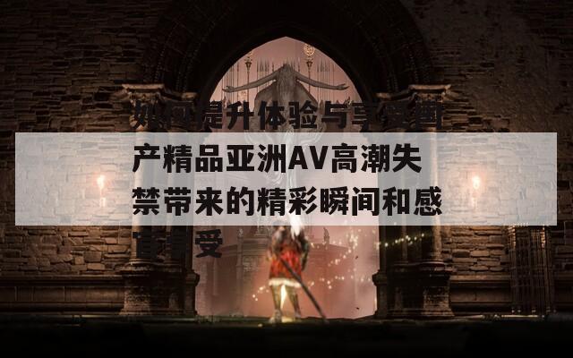 如何提升体验与享受国产精品亚洲AV高潮失禁带来的精彩瞬间和感官享受