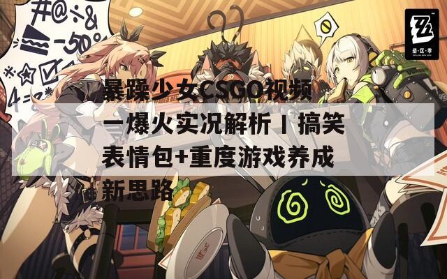 暴躁少女CSGO视频一爆火实况解析丨搞笑表情包+重度游戏养成新思路