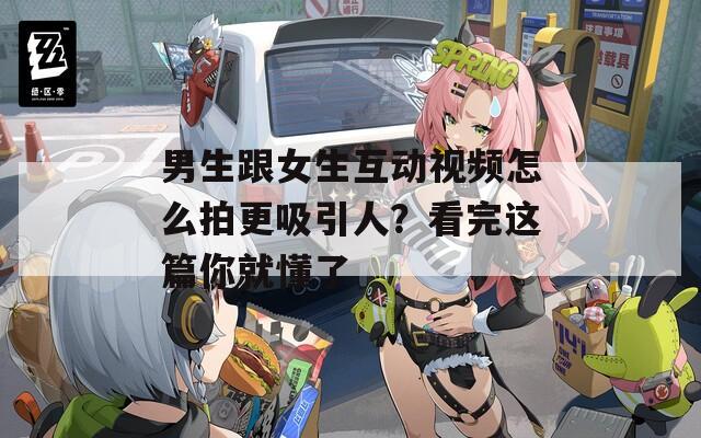 男生跟女生互动视频怎么拍更吸引人？看完这篇你就懂了