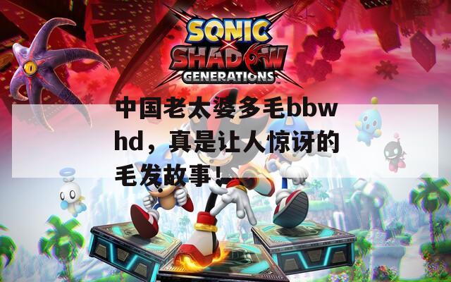 中国老太婆多毛bbwhd，真是让人惊讶的毛发故事！
