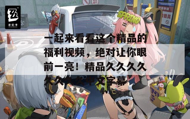 一起来看看这个精品的福利视频，绝对让你眼前一亮！精品久久久久久久久久中文字幕