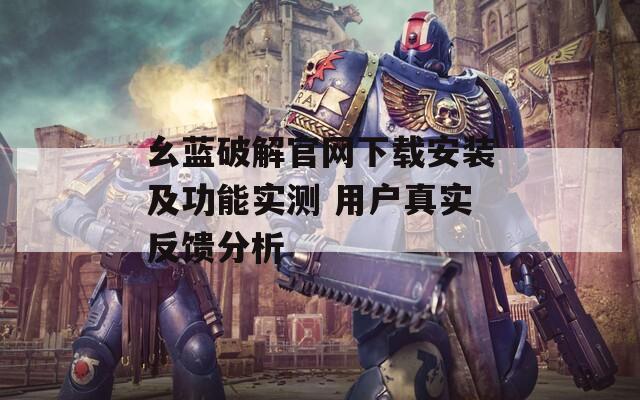 幺蓝破解官网下载安装及功能实测 用户真实反馈分析