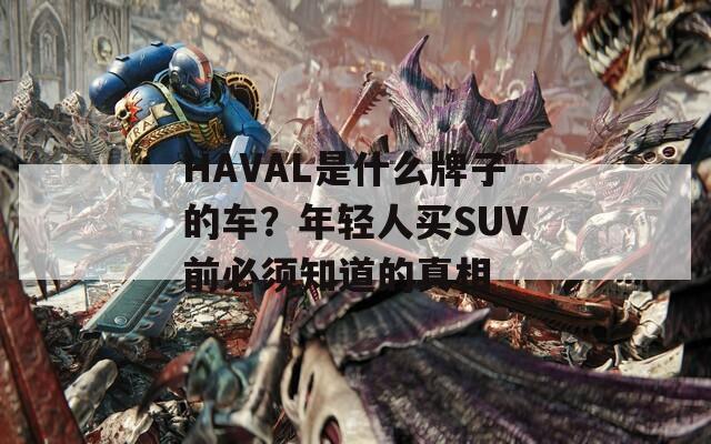 HAVAL是什么牌子的车？年轻人买SUV前必须知道的真相