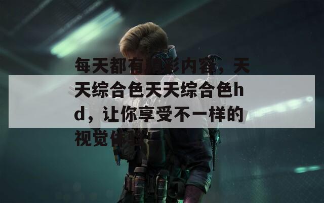 每天都有精彩内容，天天综合色天天综合色hd，让你享受不一样的视觉体验！