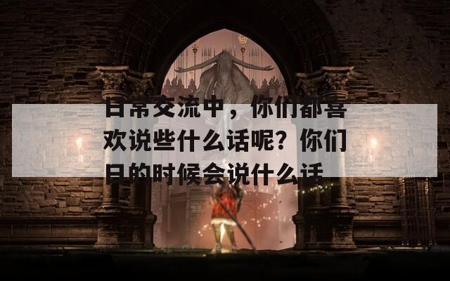 日常交流中，你们都喜欢说些什么话呢？你们日的时候会说什么话