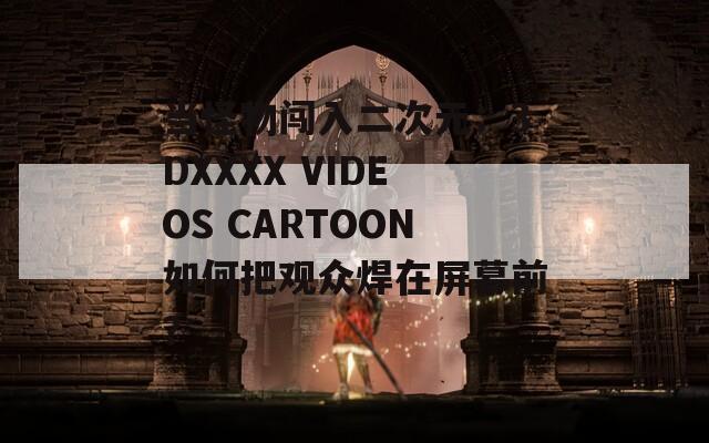当怪物闯入二次元：3DXXXX VIDEOS CARTOON如何把观众焊在屏幕前？