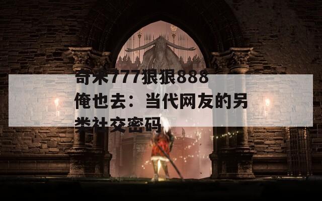 奇米777狠狠888俺也去：当代网友的另类社交密码