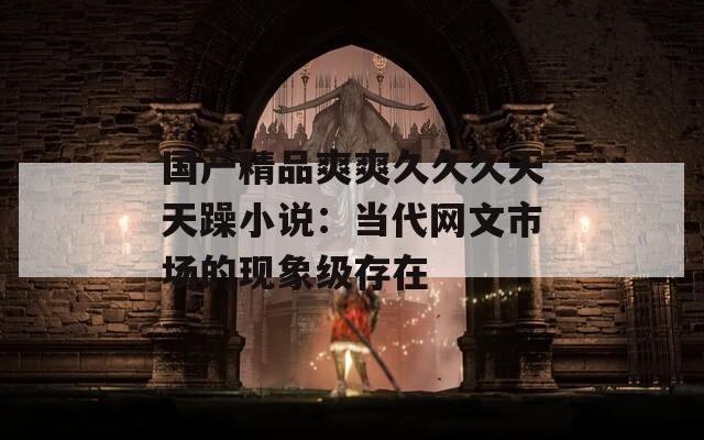 国产精品爽爽久久久天天躁小说：当代网文市场的现象级存在