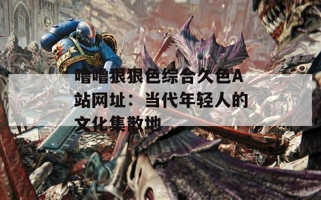 噜噜狠狠色综合久色A站网址：当代年轻人的文化集散地
