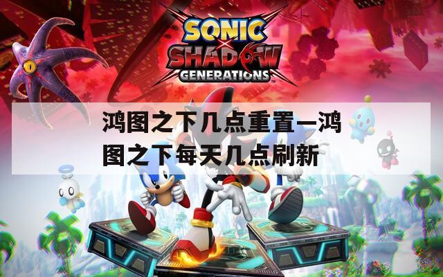 鸿图之下几点重置—鸿图之下每天几点刷新
