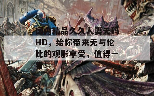 国内精品久久人妻无码HD，给你带来无与伦比的观影享受，值得一看！