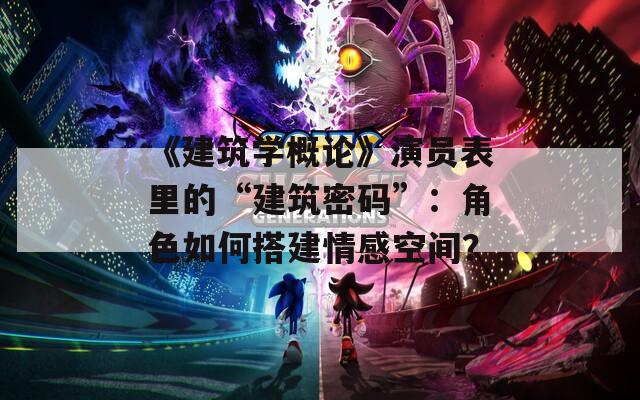 《建筑学概论》演员表里的“建筑密码”：角色如何搭建情感空间？