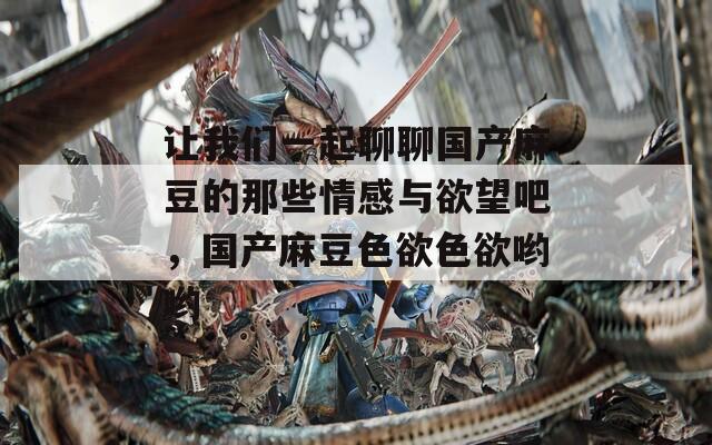 让我们一起聊聊国产麻豆的那些情感与欲望吧，国产麻豆色欲色欲哟哟