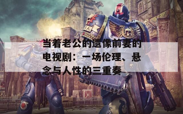 当着老公的遗像前妻的电视剧：一场伦理、悬念与人性的三重奏