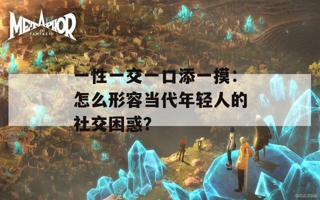 一性一交一口添一摸：怎么形容当代年轻人的社交困惑？