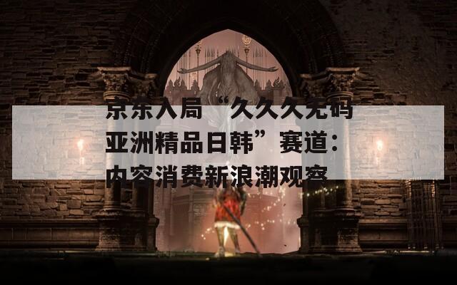 京东入局“久久久无码亚洲精品日韩”赛道：内容消费新浪潮观察