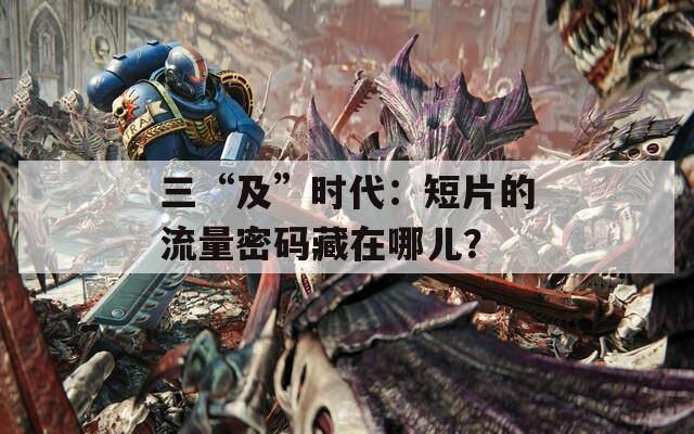 三“及”时代：短片的流量密码藏在哪儿？