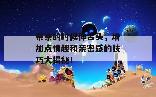 亲亲的时候伸舌头，增加点情趣和亲密感的技巧大揭秘！