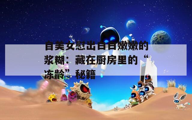 自美女慰出白白嫩嫩的浆糊：藏在厨房里的“冻龄”秘籍