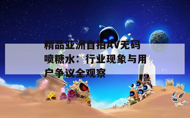 精品亚洲自拍AV无码喷糖水：行业现象与用户争议全观察