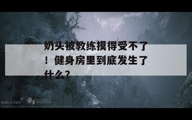 奶头被教练摸得受不了！健身房里到底发生了什么？