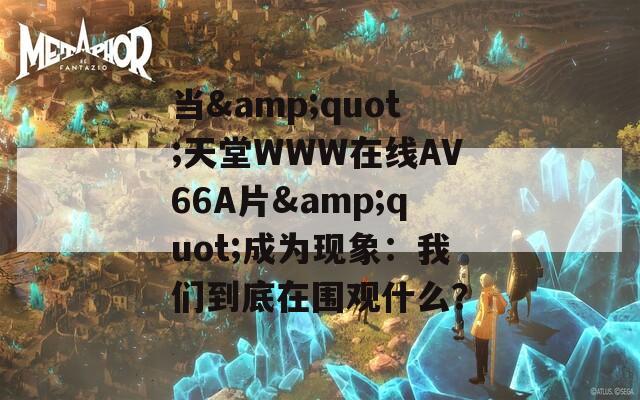 当&quot;天堂WWW在线АV66A片&quot;成为现象：我们到底在围观什么？