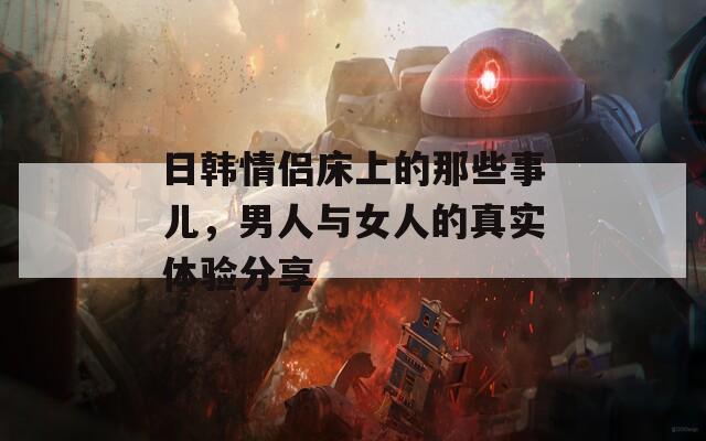 日韩情侣床上的那些事儿，男人与女人的真实体验分享
