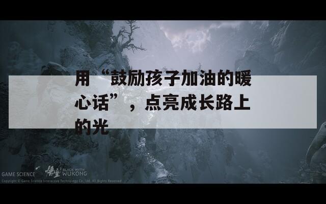 用“鼓励孩子加油的暖心话”，点亮成长路上的光