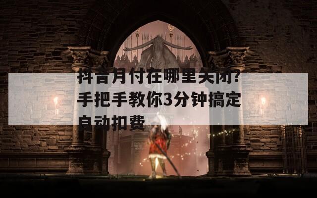 抖音月付在哪里关闭？手把手教你3分钟搞定自动扣费